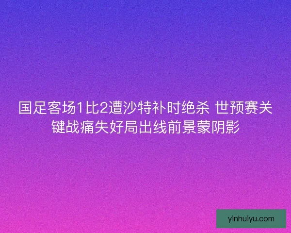 国足客场1比2遭沙特补时绝杀 世预赛关键战痛失好局出线前景蒙阴影