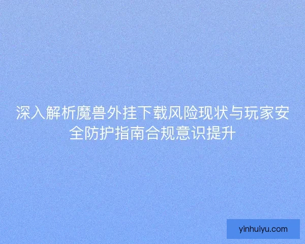 深入解析魔兽外挂下载风险现状与玩家安全防护指南合规意识提升