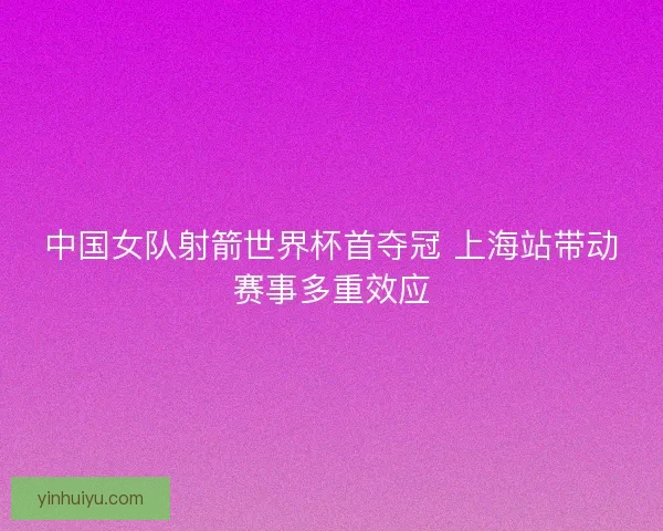 中国女队射箭世界杯首夺冠 上海站带动赛事多重效应